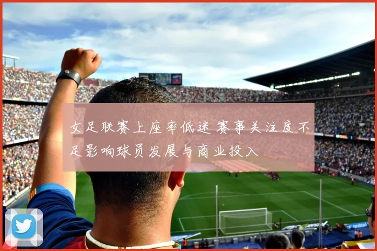 女足联赛上座率低迷 赛事关注度不足影响球员发展与商业投入