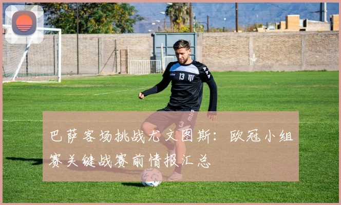 巴萨客场挑战尤文图斯：欧冠小组赛关键战赛前情报汇总