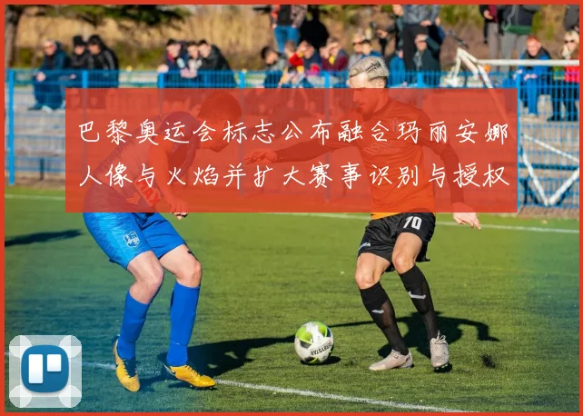 巴黎奥运会标志公布融合玛丽安娜人像与火焰并扩大赛事识别与授权商机