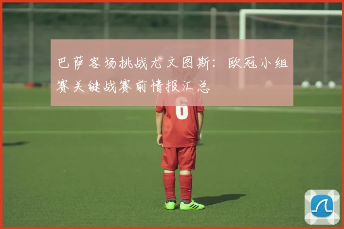 巴萨客场挑战尤文图斯：欧冠小组赛关键战赛前情报汇总
