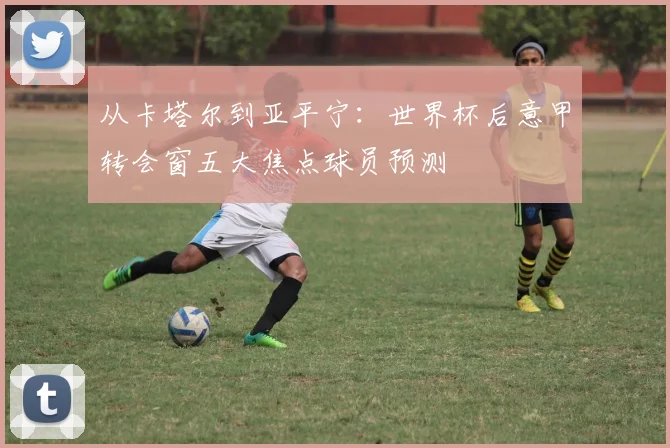 从卡塔尔到亚平宁：世界杯后意甲转会窗五大焦点球员预测