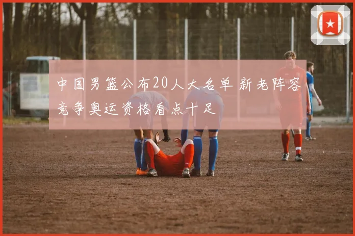 中国男篮公布20人大名单 新老阵容竞争奥运资格看点十足