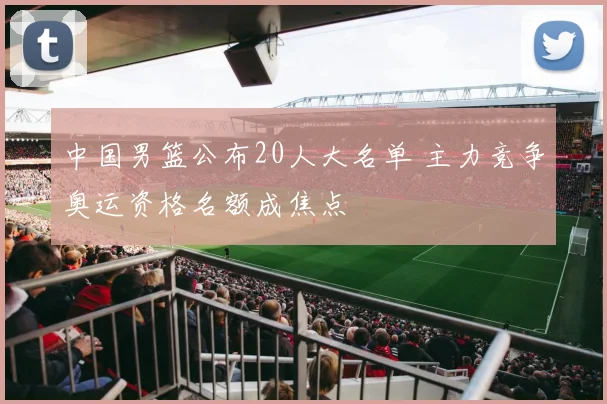 中国男篮公布20人大名单 主力竞争奥运资格名额成焦点