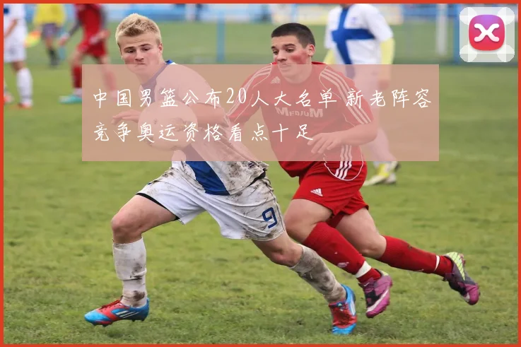 中国男篮公布20人大名单 新老阵容竞争奥运资格看点十足